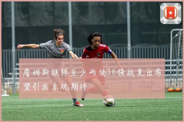 詹姆斯缺阵至少两场16强战复出希望引发乐观期待