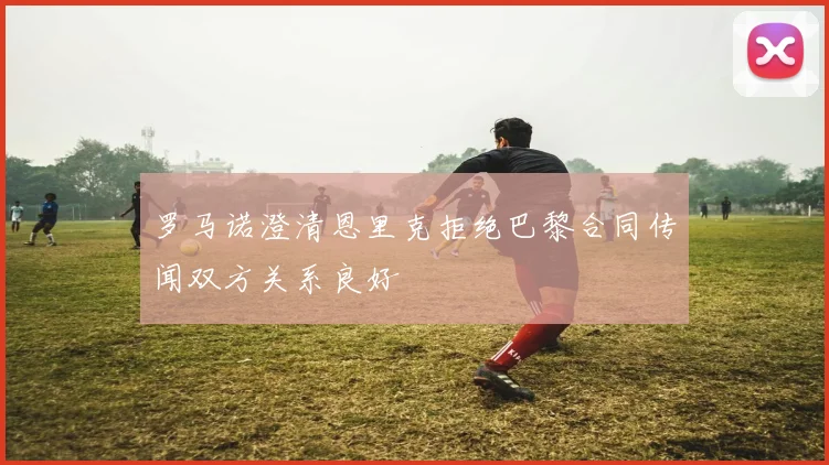 罗马诺澄清恩里克拒绝巴黎合同传闻双方关系良好