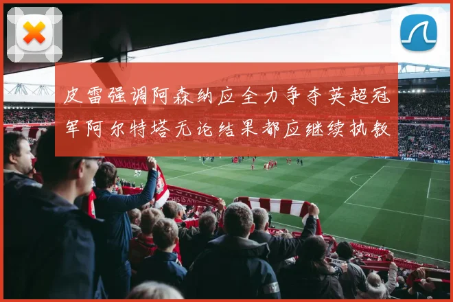 皮雷强调阿森纳应全力争夺英超冠军阿尔特塔无论结果都应继续执教
