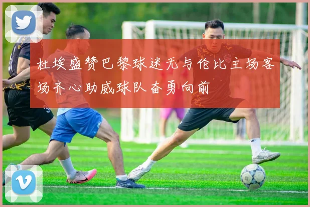 杜埃盛赞巴黎球迷无与伦比主场客场齐心助威球队奋勇向前