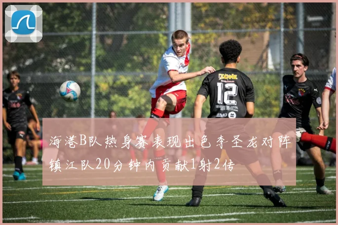 海港B队热身赛表现出色李圣龙对阵镇江队20分钟内贡献1射2传