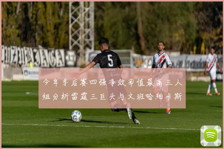 今年季后赛四强净效率值最高三人组分析雷霆三巨头与文班哈珀卡斯尔的表现对比