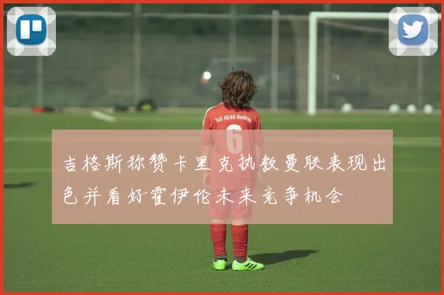 吉格斯称赞卡里克执教曼联表现出色并看好霍伊伦未来竞争机会