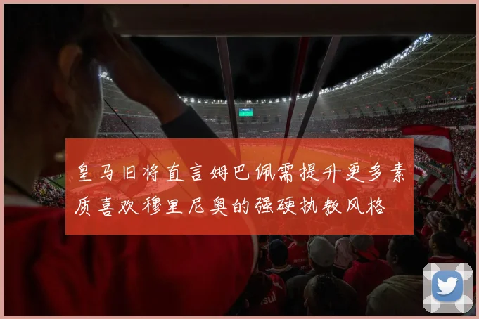 皇马旧将直言姆巴佩需提升更多素质喜欢穆里尼奥的强硬执教风格