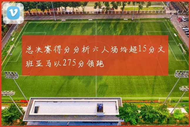 总决赛得分分析六人场均超15分文班亚马以275分领跑
