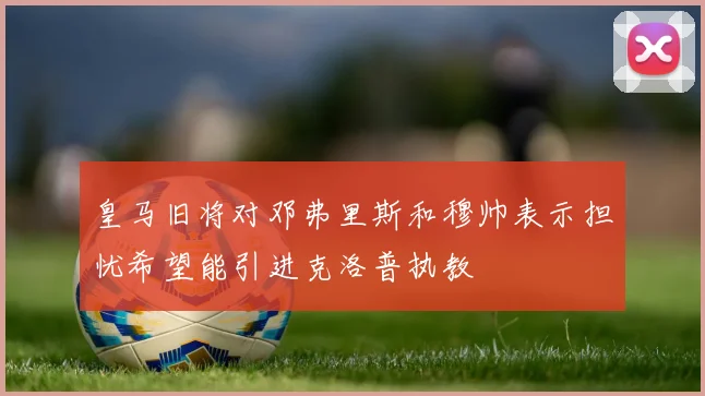 皇马旧将对邓弗里斯和穆帅表示担忧希望能引进克洛普执教