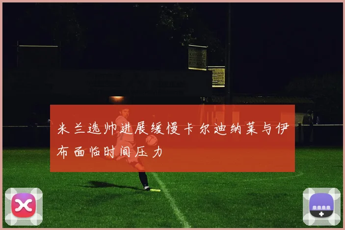 米兰选帅进展缓慢卡尔迪纳莱与伊布面临时间压力