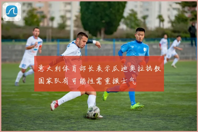 意大利体育部长表示瓜迪奥拉执教国家队有可能性需重振士气