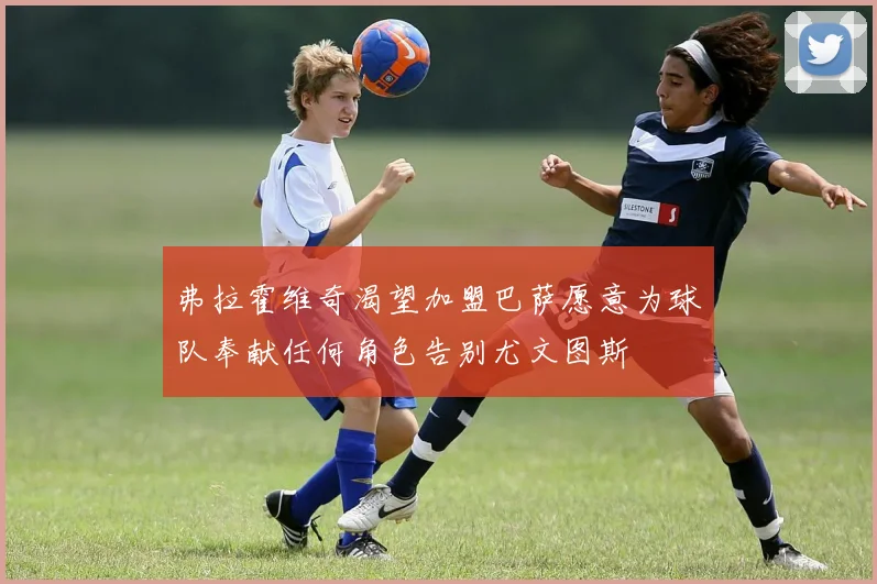 弗拉霍维奇渴望加盟巴萨愿意为球队奉献任何角色告别尤文图斯