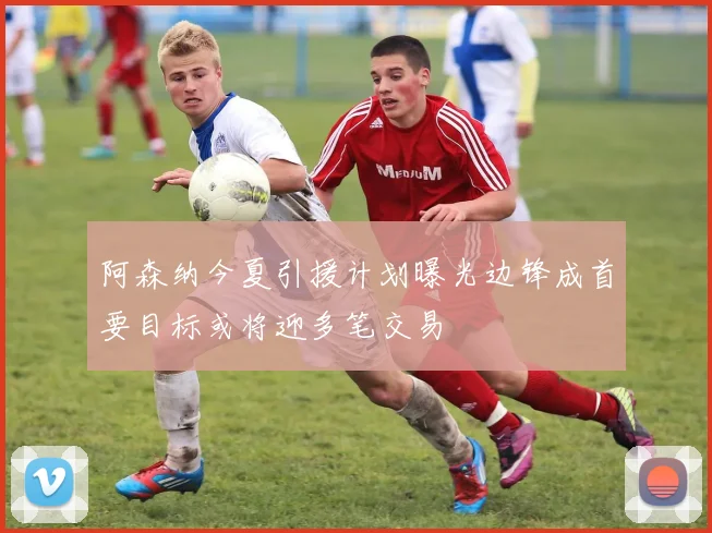 阿森纳今夏引援计划曝光边锋成首要目标或将迎多笔交易