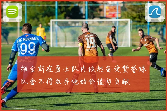 维金斯在勇士队内依然备受赞誉球队舍不得放弃他的价值与贡献