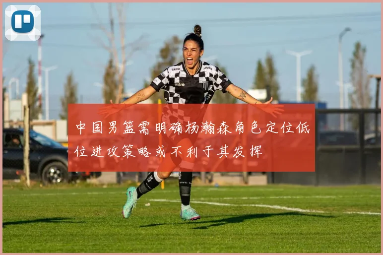 中国男篮需明确杨瀚森角色定位低位进攻策略或不利于其发挥