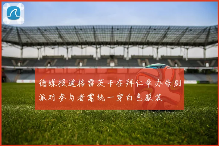 德媒报道格雷茨卡在拜仁举办告别派对参与者需统一穿白色服装