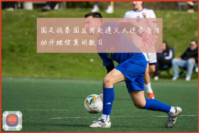 国足战泰国后将赴遵义大连参与活动并继续集训数日